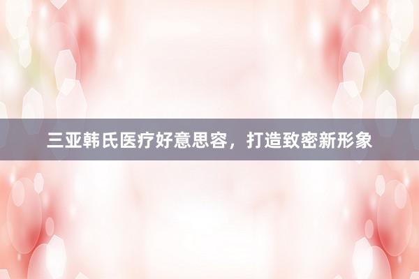 三亚韩氏医疗好意思容，打造致密新形象